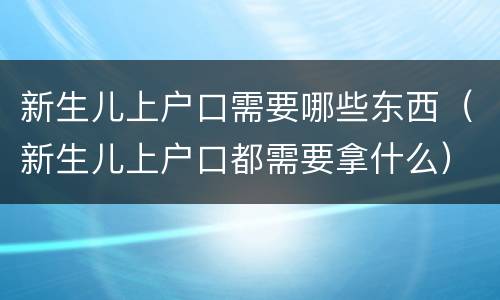 新生儿上户口需要哪些东西（新生儿上户口都需要拿什么）
