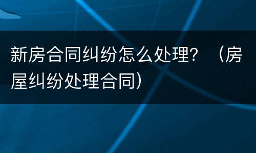 新房合同纠纷怎么处理？（房屋纠纷处理合同）