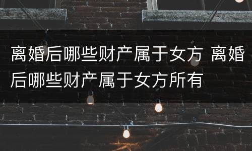离婚后哪些财产属于女方 离婚后哪些财产属于女方所有