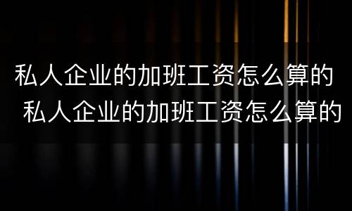 私人企业的加班工资怎么算的 私人企业的加班工资怎么算的呢