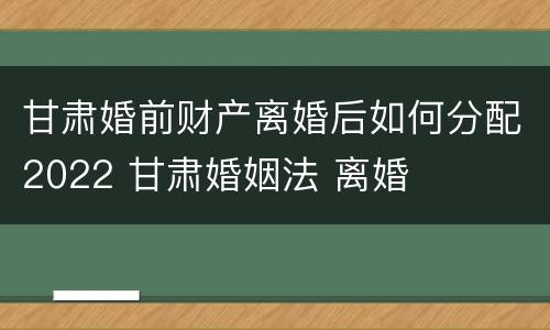 甘肃婚前财产离婚后如何分配2022 甘肃婚姻法 离婚