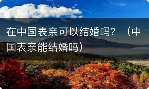 在中国表亲可以结婚吗？（中国表亲能结婚吗）