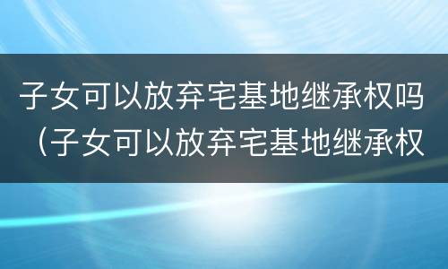 子女可以放弃宅基地继承权吗（子女可以放弃宅基地继承权吗法律规定）