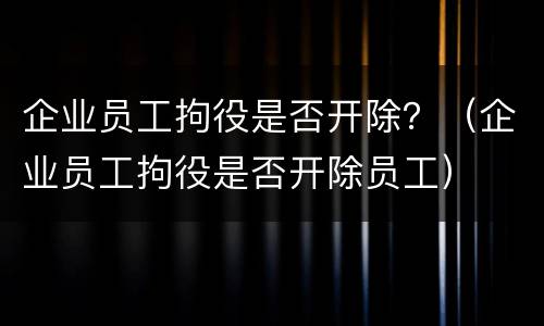 企业员工拘役是否开除？（企业员工拘役是否开除员工）