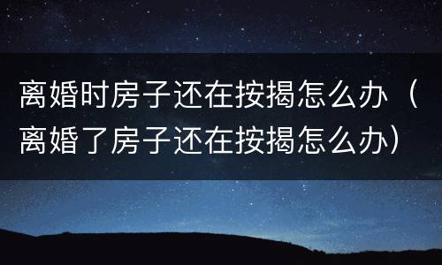 离婚时房子还在按揭怎么办（离婚了房子还在按揭怎么办）