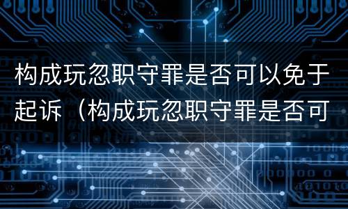 构成玩忽职守罪是否可以免于起诉（构成玩忽职守罪是否可以免于起诉对方）