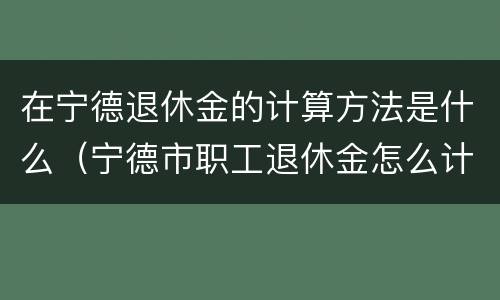在宁德退休金的计算方法是什么（宁德市职工退休金怎么计算）