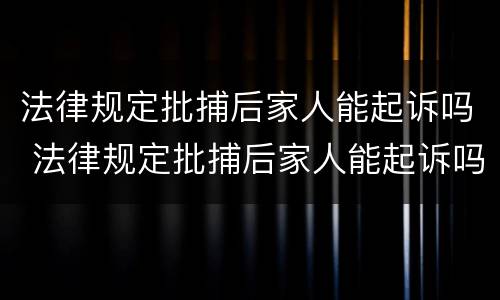 法律规定批捕后家人能起诉吗 法律规定批捕后家人能起诉吗知乎