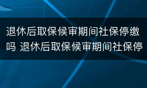 退休后取保候审期间社保停缴吗 退休后取保候审期间社保停缴吗
