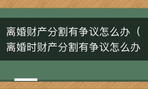 离婚财产分割有争议怎么办（离婚时财产分割有争议怎么办）