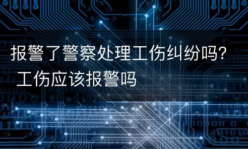 报警了警察处理工伤纠纷吗？ 工伤应该报警吗