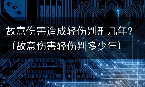 故意伤害造成轻伤判刑几年？（故意伤害轻伤判多少年）