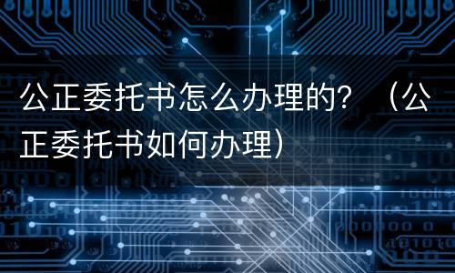 公正委托书怎么办理的？（公正委托书如何办理）