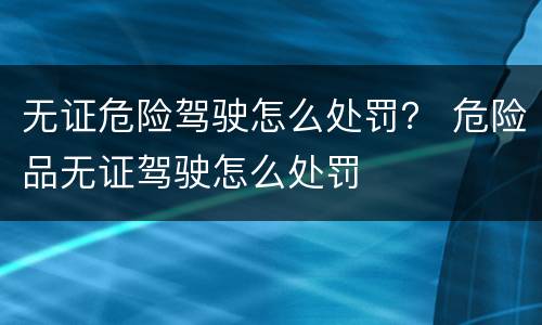 无证危险驾驶怎么处罚？ 危险品无证驾驶怎么处罚