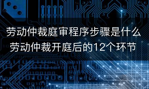 劳动仲裁庭审程序步骤是什么 劳动仲裁开庭后的12个环节