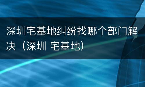深圳宅基地纠纷找哪个部门解决（深圳 宅基地）