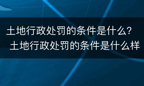 土地行政处罚的条件是什么？ 土地行政处罚的条件是什么样的