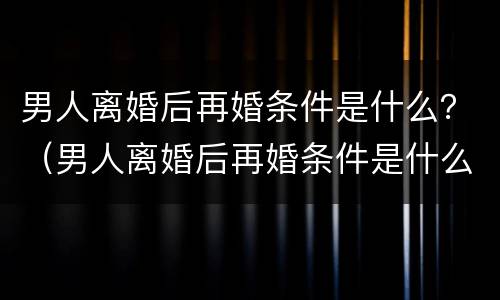 男人离婚后再婚条件是什么？（男人离婚后再婚条件是什么样的）