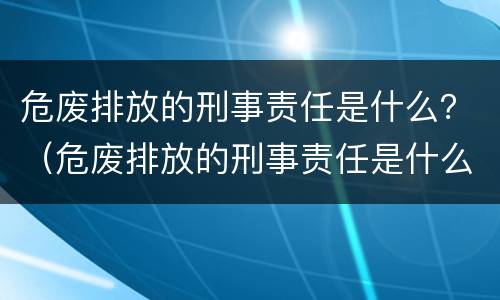 危废排放的刑事责任是什么？（危废排放的刑事责任是什么）
