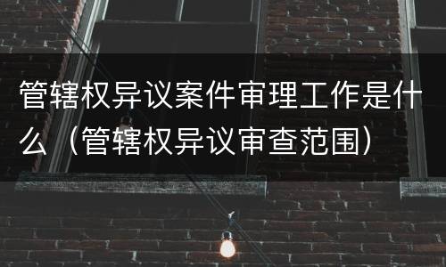 管辖权异议案件审理工作是什么（管辖权异议审查范围）