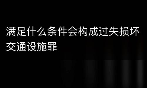 满足什么条件会构成过失损坏交通设施罪