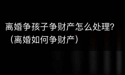 离婚争孩子争财产怎么处理？（离婚如何争财产）