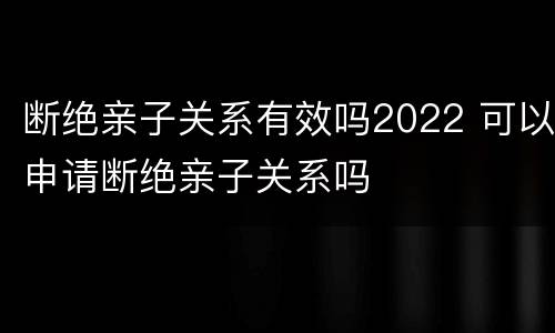 断绝亲子关系有效吗2022 可以申请断绝亲子关系吗