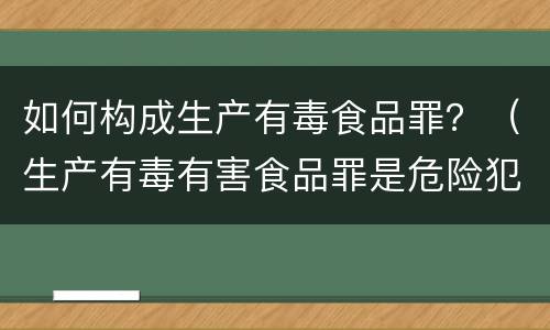 如何构成生产有毒食品罪？（生产有毒有害食品罪是危险犯吗）