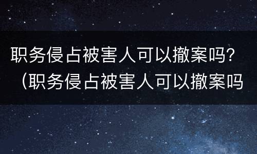 职务侵占被害人可以撤案吗？（职务侵占被害人可以撤案吗）