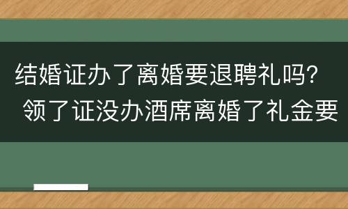 结婚证办了离婚要退聘礼吗？ 领了证没办酒席离婚了礼金要退吗