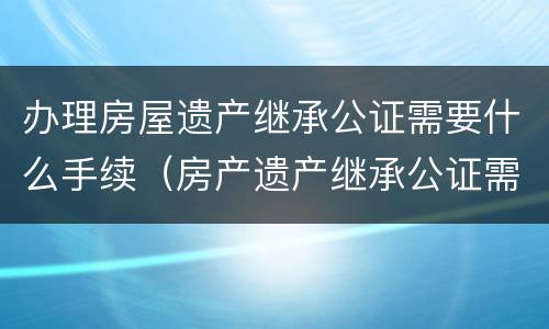办理房屋遗产继承公证需要什么手续（房产遗产继承公证需要什么手续）