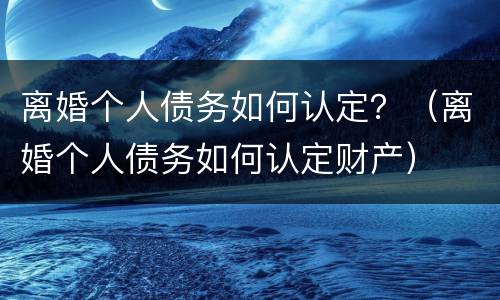 离婚个人债务如何认定？（离婚个人债务如何认定财产）