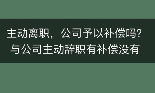 主动离职，公司予以补偿吗？ 与公司主动辞职有补偿没有