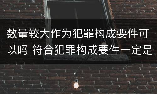数量较大作为犯罪构成要件可以吗 符合犯罪构成要件一定是犯罪吗
