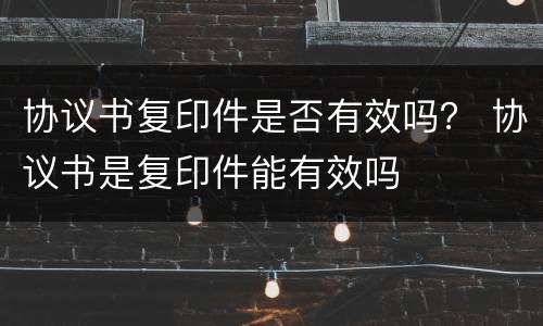 协议书复印件是否有效吗？ 协议书是复印件能有效吗