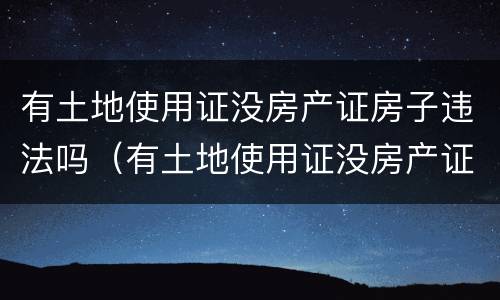 有土地使用证没房产证房子违法吗（有土地使用证没房产证房子违法吗怎么办）