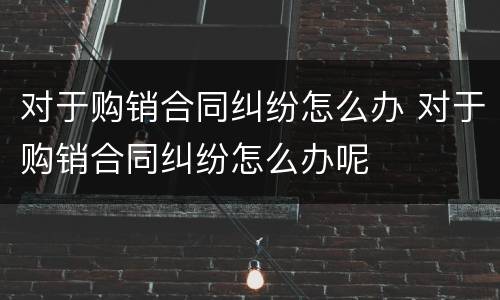 对于购销合同纠纷怎么办 对于购销合同纠纷怎么办呢