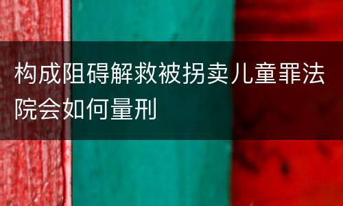 构成阻碍解救被拐卖儿童罪法院会如何量刑