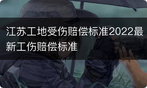 江苏工地受伤赔偿标准2022最新工伤赔偿标准