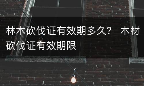 林木砍伐证有效期多久？ 木材砍伐证有效期限