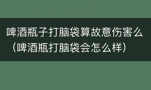 啤酒瓶子打脑袋算故意伤害么（啤酒瓶打脑袋会怎么样）