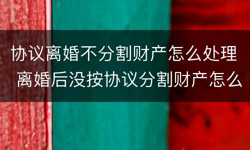 协议离婚不分割财产怎么处理 离婚后没按协议分割财产怎么办