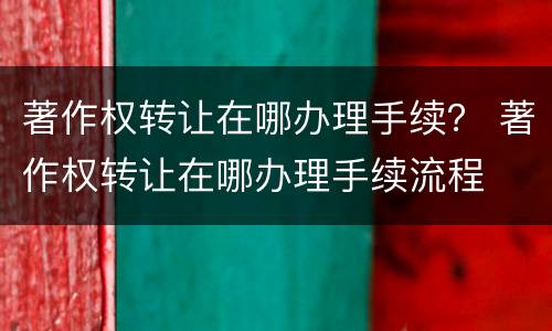 著作权转让在哪办理手续？ 著作权转让在哪办理手续流程