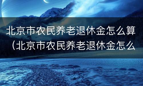 北京市农民养老退休金怎么算（北京市农民养老退休金怎么算的）