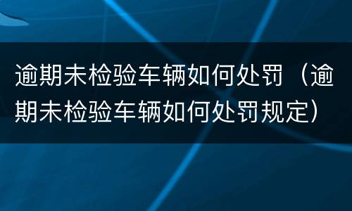 逾期未检验车辆如何处罚（逾期未检验车辆如何处罚规定）
