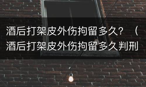 酒后打架皮外伤拘留多久？（酒后打架皮外伤拘留多久判刑）