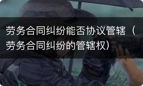 劳务合同纠纷能否协议管辖（劳务合同纠纷的管辖权）