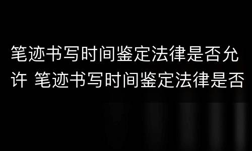 笔迹书写时间鉴定法律是否允许 笔迹书写时间鉴定法律是否允许合法