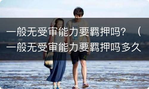 一般无受审能力要羁押吗？（一般无受审能力要羁押吗多久）