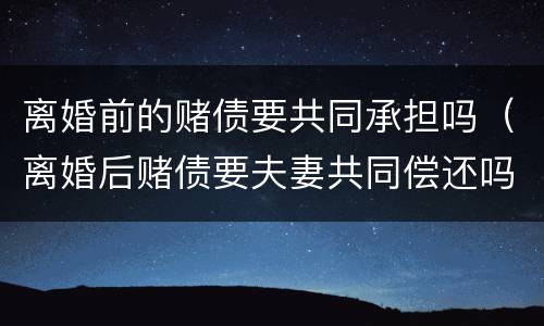 离婚前的赌债要共同承担吗（离婚后赌债要夫妻共同偿还吗）